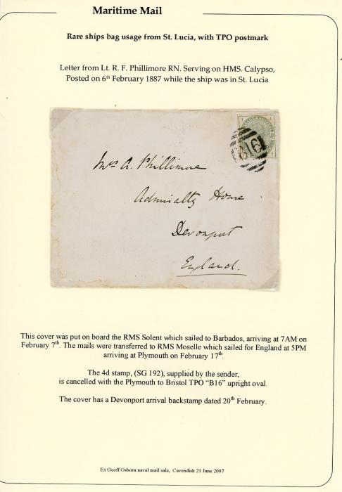 ST LUICIA / GREAT BRITAIN ST LUICIA / GREAT BRITAIN MARITIME: 1887 (6th Feb) envelope to England from Lt.R.F.Phillimore RN. serving on H/M/S. Calypso , franked GB 1883 4d dull green (SG 192) cancelled on arrival with B16 (Plymouth to Bristol TPO), posted omn board the RMS Solent arriving in Barbados Feb 7th, transferred to RMS Moselle arriving Plymouth on Feb 17th, Devonport on Feb 20th. ex Geoff Osborn naval mail sale, Cavendish 21/6/2007